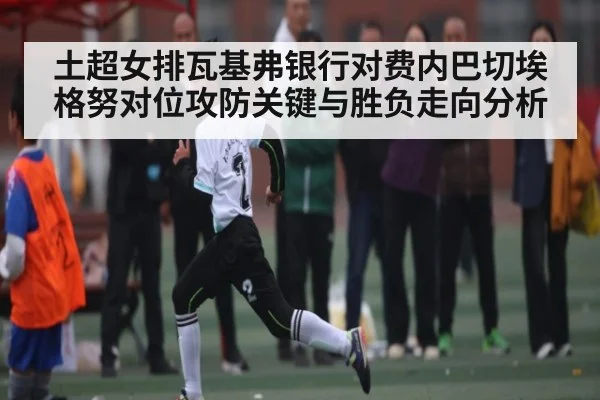 土超女排瓦基弗银行对费内巴切埃格努对位攻防关键与胜负走向分析