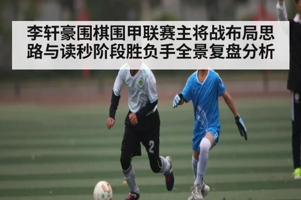 李轩豪围棋围甲联赛主将战布局思路与读秒阶段胜负手全景复盘分析