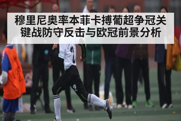 穆里尼奥率本菲卡搏葡超争冠关键战防守反击与欧冠前景分析